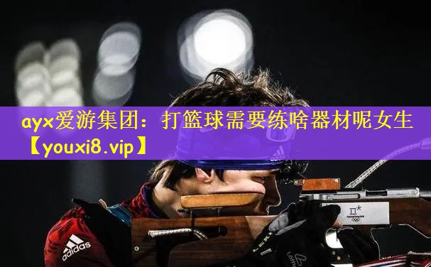 ayx爱游集团：打篮球需要练啥器材呢女生