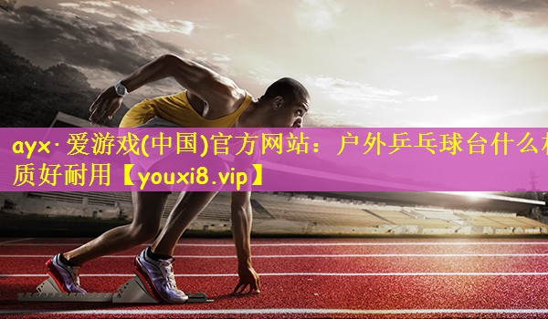 ayx·爱游戏(中国)官方网站：户外乒乓球台什么材质好耐用