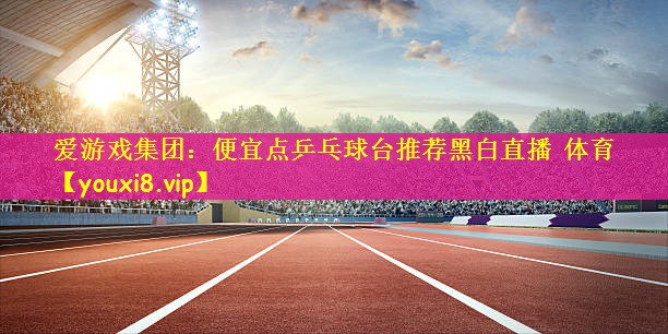 爱游戏集团：便宜点乒乓球台推荐黑白直播 体育
