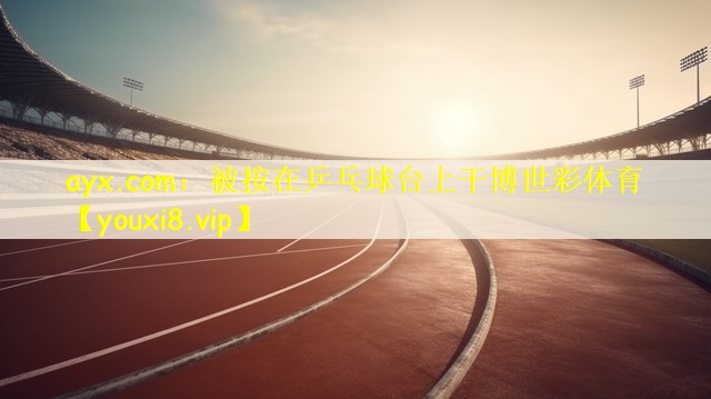 ayx.com：被按在乒乓球台上干博世彩体育