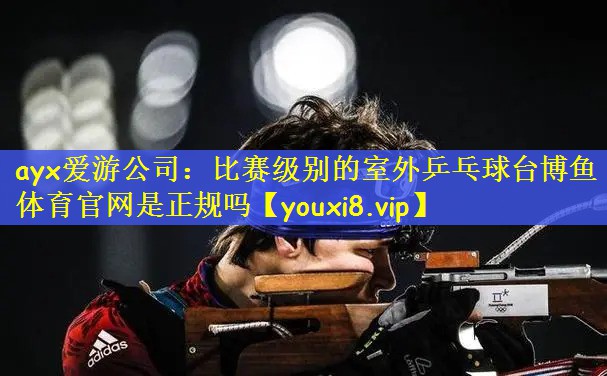 ayx爱游公司：比赛级别的室外乒乓球台博鱼体育官网是正规吗