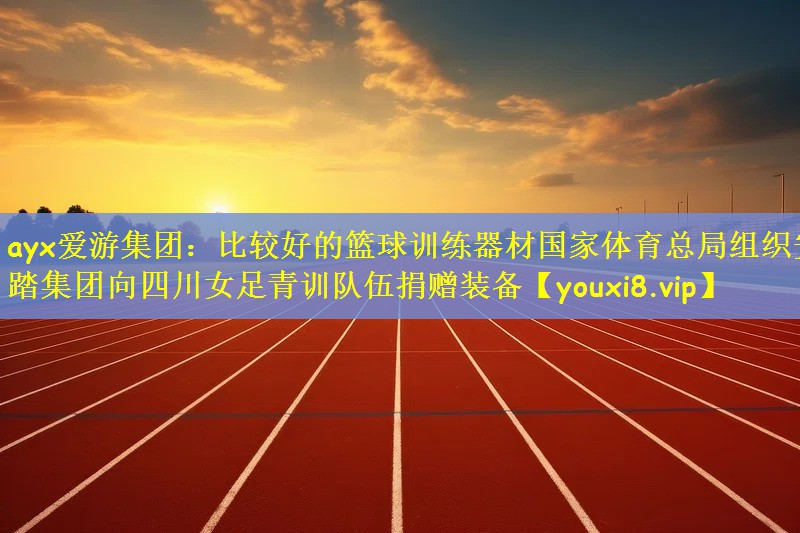 ayx爱游集团：比较好的篮球训练器材国家体育总局组织安踏集团向四川女足青训队伍捐赠装备