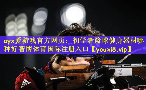 ayx爱游戏官方网页：初学者篮球健身器材哪种好智博体育国际注册入口