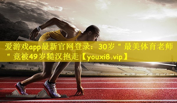 爱游戏app最新官网登录：30岁＂最美体育老师＂竟被49岁糙汉抱走