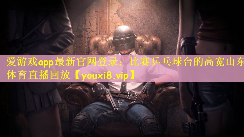 爱游戏app最新官网登录：比赛乒乓球台的高宽山东体育直播回放