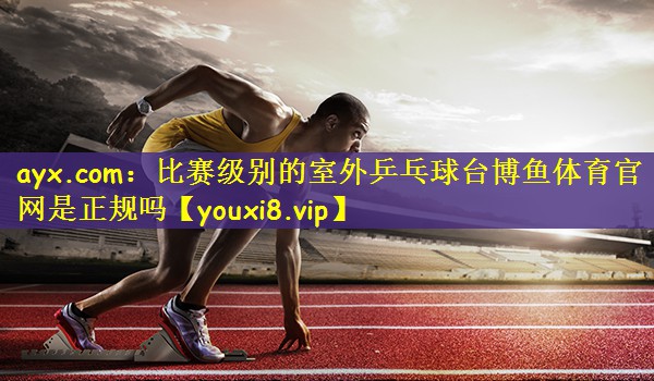 ayx.com：比赛级别的室外乒乓球台博鱼体育官网是正规吗