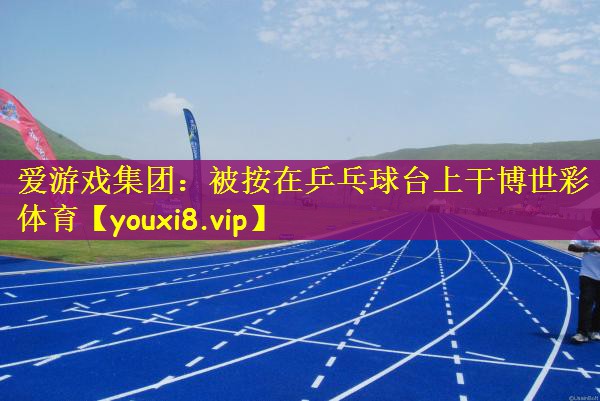 爱游戏集团：被按在乒乓球台上干博世彩体育