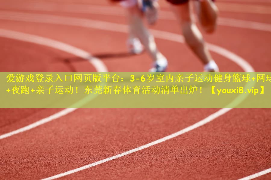 爱游戏登录入口网页版平台：3-6岁室内亲子运动健身篮球+网球+夜跑+亲子运动！东莞新春体育活动清单出炉！
