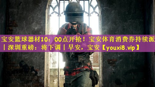 宝安篮球器材10：00点开抢！宝安体育消费券持续派发丨深圳重磅：将下调丨早安，宝安