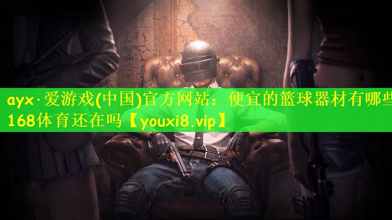 ayx·爱游戏(中国)官方网站：便宜的篮球器材有哪些168体育还在吗