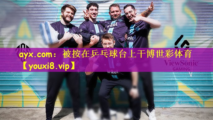 ayx.com：被按在乒乓球台上干博世彩体育