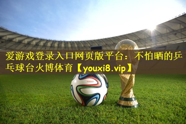 爱游戏登录入口网页版平台：不怕晒的乒乓球台火博体育