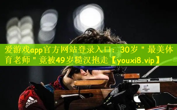爱游戏app官方网站登录入口：30岁＂最美体育老师＂竟被49岁糙汉抱走